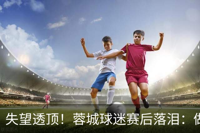 失望透顶！蓉城球迷赛后落泪：做成都蓉城球迷太难了