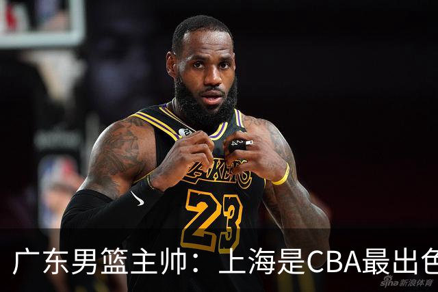 广东男篮主帅：上海是CBA最出色队伍之一，今晚是艰苦挑战