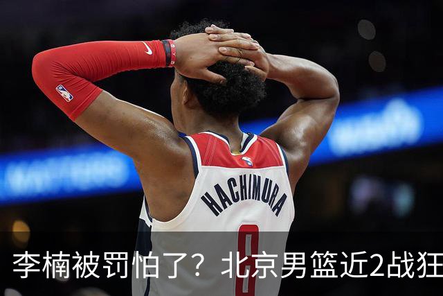 李楠被罚怕了？北京男篮近2战狂胜102分 垃圾时间仍拒绝“放水”