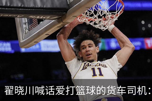 翟晓川喊话爱打篮球的货车司机：来首钢主场为我们加油