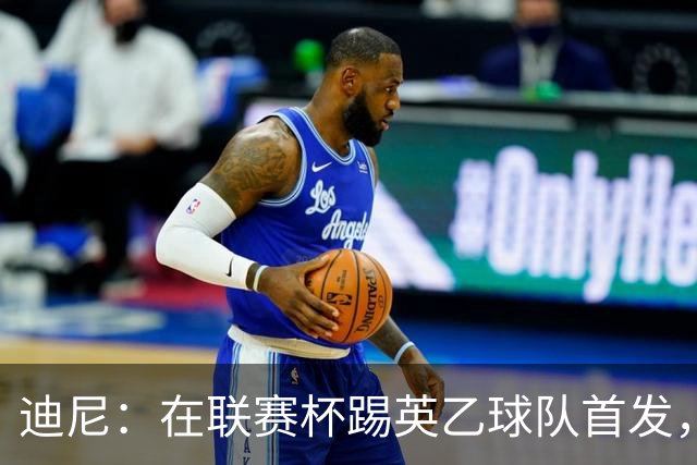 迪尼：在联赛杯踢英乙球队首发，约克雷斯应该感到自己被塔帅冒犯