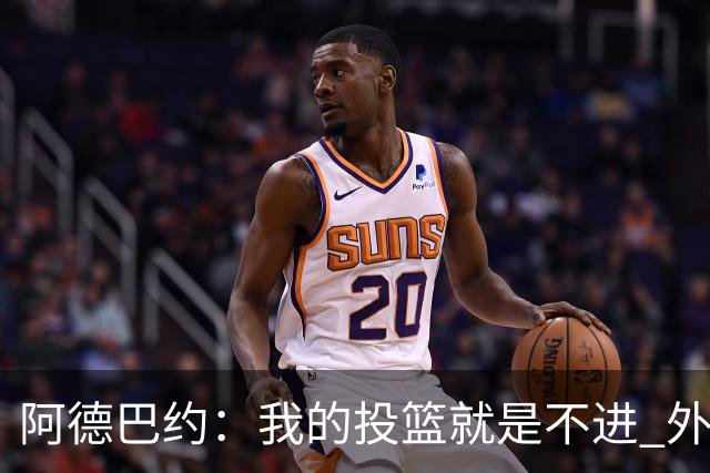 阿德巴约：我的投篮就是不进 外界舆论想让我当替罪羊！