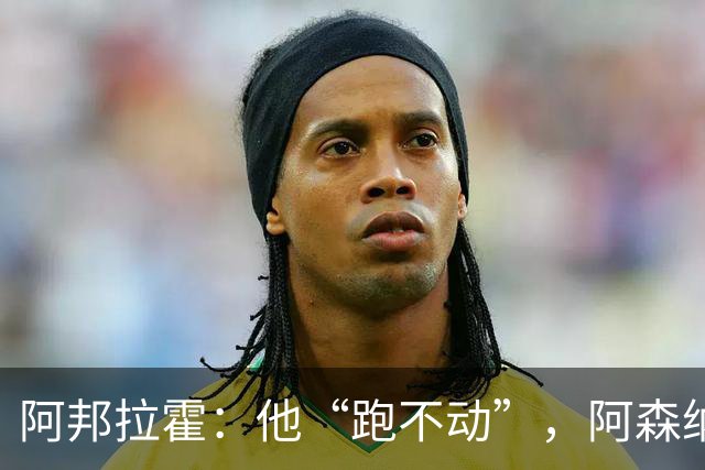 阿邦拉霍：他“跑不动”，阿森纳100%会卖他