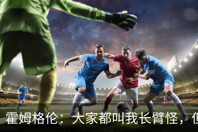 霍姆格伦：大家都叫我长臂怪，但文班亚马才是真长臂怪