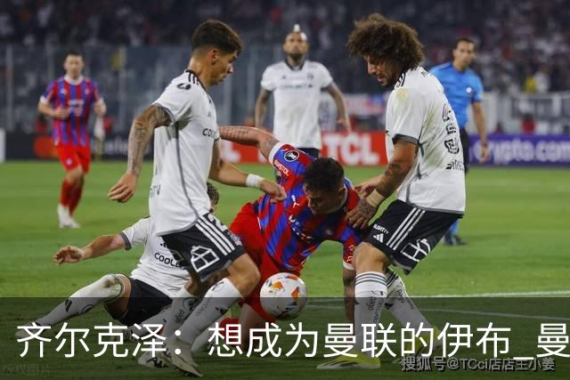 齐尔克泽：想成为曼联的伊布 曼联比拜仁更大