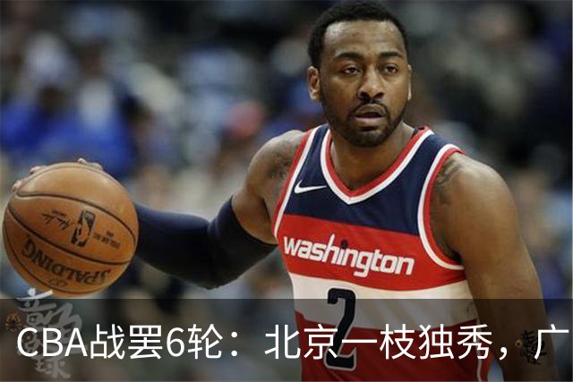 CBA战罢6轮：北京一枝独秀，广东山东掉链子，辽篮惊喜，黑马褪色