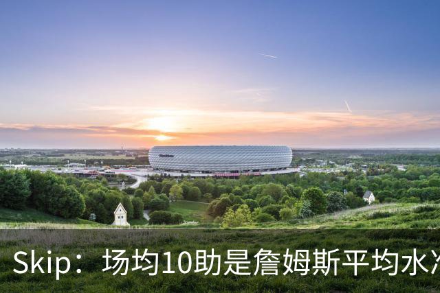 Skip：场均10助是詹姆斯平均水准 不过马克西未向詹姆斯妥协球权